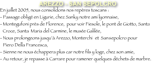 AREZZO - SAN SEPOLCRO?En juillet 2005, nous consolidons nos repères toscans :?- Passage obligé en Ligurie, chez Sanky notre ami lyonnaise,?- Montegufoni près de Florence, pour voir Fiesole, le pont de Giotto, Santa-Croche, Santa Maria del Carmine, le musée Galilée,?- Nous prolongeons jusqu’à Arezzo, Monterchi et San-Sepolcro pour ? Piero Della Francesca,?- Sienne ne nous échappera plus car notre fils y loge, chez son amie,?- Au retour, je repasse à Carrare pour ramener quelques déchets de marbre.